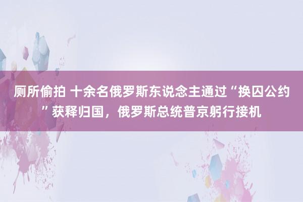 厕所偷拍 十余名俄罗斯东说念主通过“换囚公约”获释归国，俄罗斯总统普京躬行接机