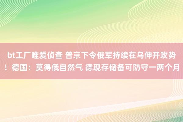 bt工厂唯爱侦查 普京下令俄军持续在乌伸开攻势！德国：莫得俄自然气 德现存储备可防守一两个月