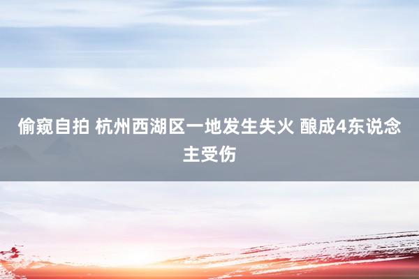 偷窥自拍 杭州西湖区一地发生失火 酿成4东说念主受伤