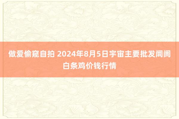 做爱偷窥自拍 2024年8月5日宇宙主要批发阛阓白条鸡价钱行情