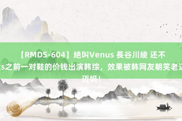 【RMDS-604】絶叫Venus 長谷川綾 还不够大s之前一对鞋的价钱出演韩综，效果被韩网友朝笑老迈妈！