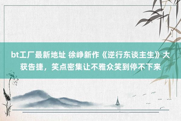 bt工厂最新地址 徐峥新作《逆行东谈主生》大获告捷，笑点密集让不雅众笑到停不下来