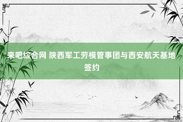 来吧综合网 陕西军工劳模管事团与西安航天基地签约