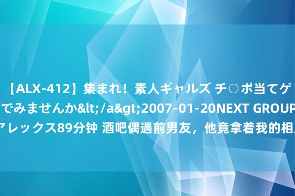 【ALX-412】集まれ！素人ギャルズ チ○ポ当てゲームで賞金稼いでみませんか</a>2007-01-20NEXT GROUP&$アレックス89分钟 酒吧偶遇前男友，他竟拿着我的相片抹眼泪，我怒了我还好好地活着