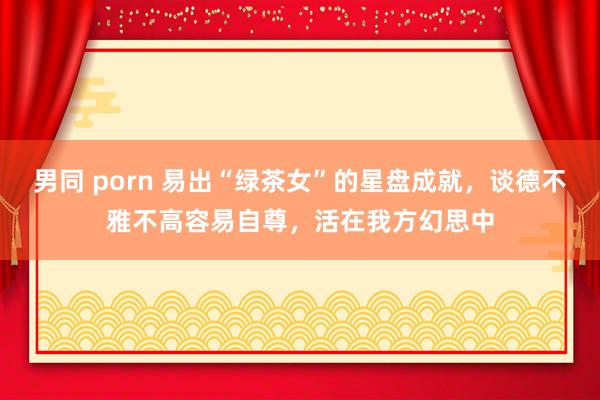 男同 porn 易出“绿茶女”的星盘成就，谈德不雅不高容易自尊，活在我方幻思中