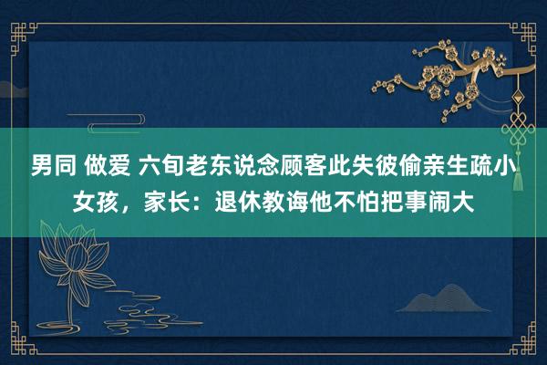 男同 做爱 六旬老东说念顾客此失彼偷亲生疏小女孩，家长：退休教诲他不怕把事闹大