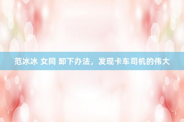 范冰冰 女同 卸下办法，发现卡车司机的伟大