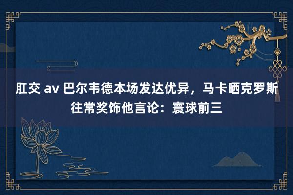 肛交 av 巴尔韦德本场发达优异，马卡晒克罗斯往常奖饰他言论：寰球前三