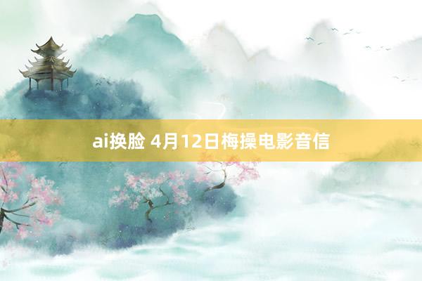 ai换脸 4月12日梅操电影音信