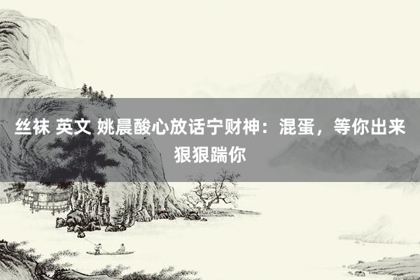丝袜 英文 姚晨酸心放话宁财神：混蛋，等你出来狠狠踹你