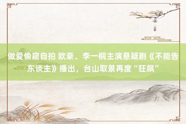 做爱偷窥自拍 欧豪、李一桐主演悬疑剧《不能告东谈主》播出，台山取景再度“狂飙”