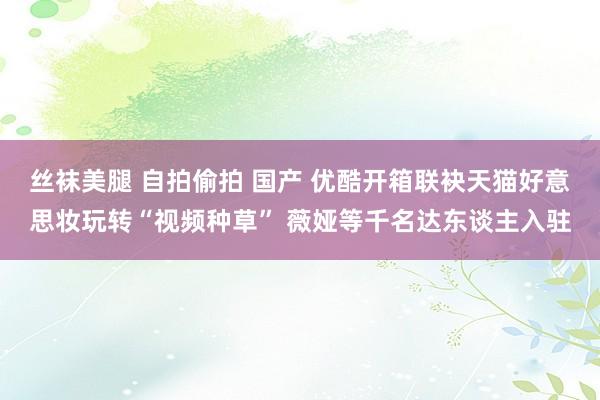 丝袜美腿 自拍偷拍 国产 优酷开箱联袂天猫好意思妆玩转“视频种草” 薇娅等千名达东谈主入驻