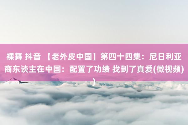 裸舞 抖音 【老外皮中国】第四十四集：尼日利亚商东谈主在中国：配置了功绩 找到了真爱(微视频)