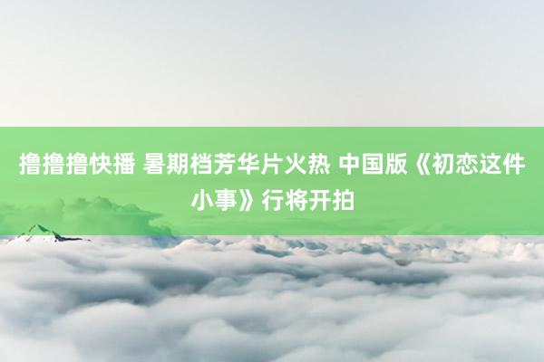 撸撸撸快播 暑期档芳华片火热 中国版《初恋这件小事》行将开拍