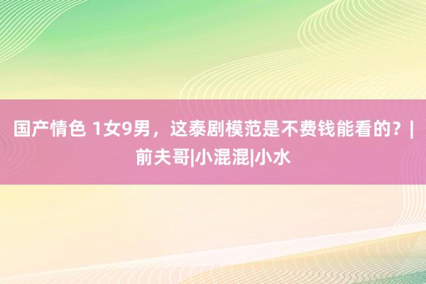 国产情色 1女9男，这泰剧模范是不费钱能看的？|前夫哥|小混混|小水