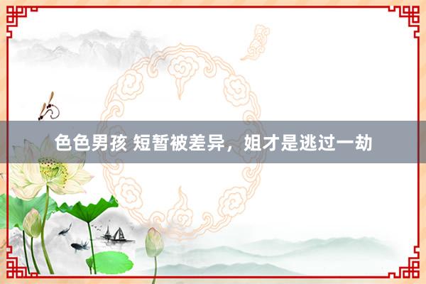 色色男孩 短暂被差异，姐才是逃过一劫