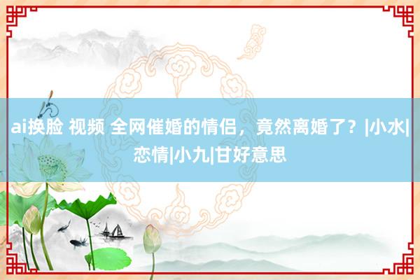 ai换脸 视频 全网催婚的情侣，竟然离婚了？|小水|恋情|小九|甘好意思