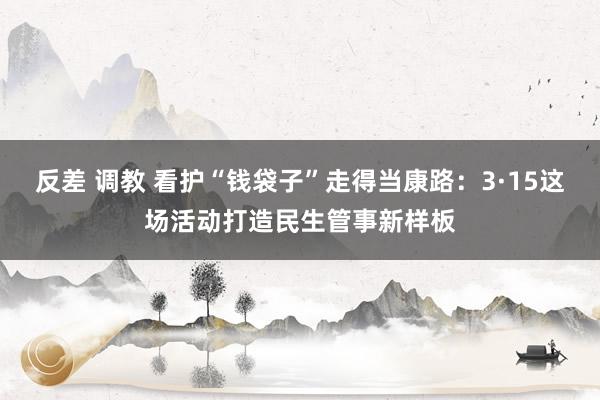 反差 调教 看护“钱袋子”走得当康路：3·15这场活动打造民生管事新样板