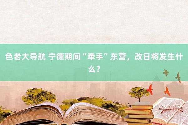 色老大导航 宁德期间“牵手”东营，改日将发生什么？