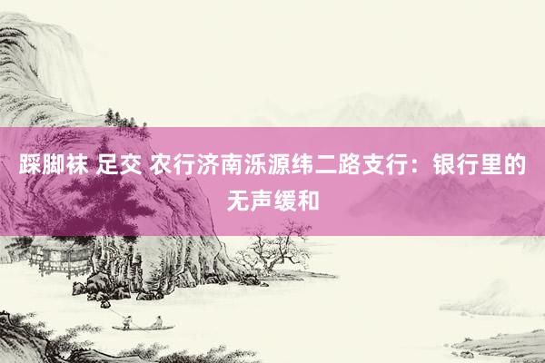 踩脚袜 足交 农行济南泺源纬二路支行：银行里的无声缓和