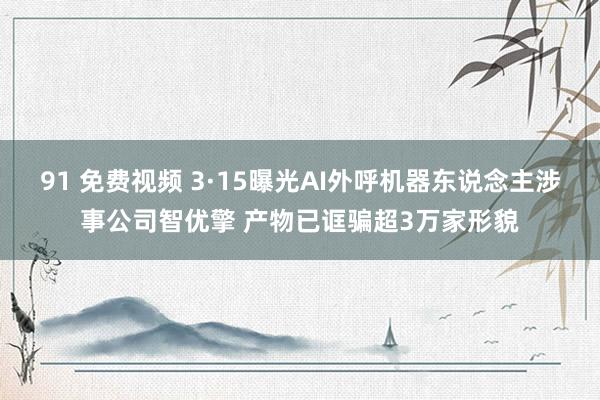 91 免费视频 3·15曝光AI外呼机器东说念主涉事公司智优擎 产物已诓骗超3万家形貌