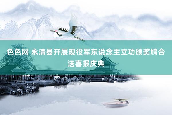 色色网 永清县开展现役军东说念主立功颁奖鸠合送喜报庆典