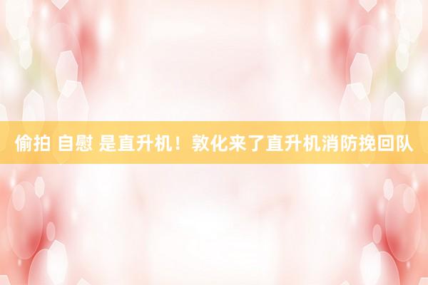 偷拍 自慰 是直升机！敦化来了直升机消防挽回队