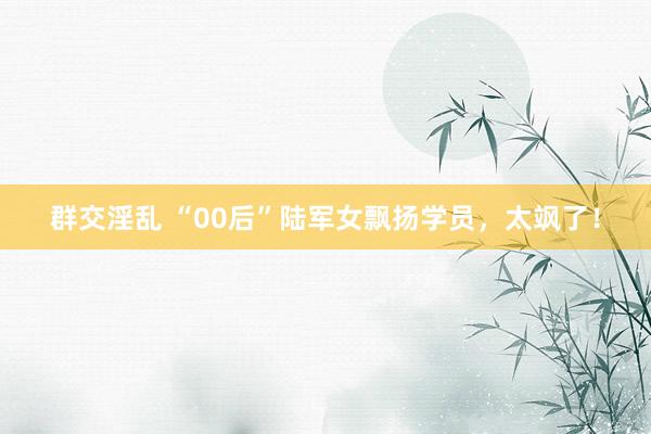 群交淫乱 “00后”陆军女飘扬学员，太飒了！