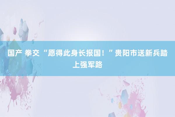 国产 拳交 “愿得此身长报国！”贵阳市送新兵踏上强军路