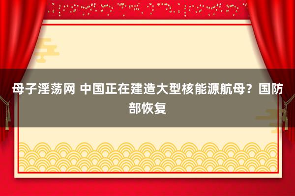 母子淫荡网 中国正在建造大型核能源航母？国防部恢复