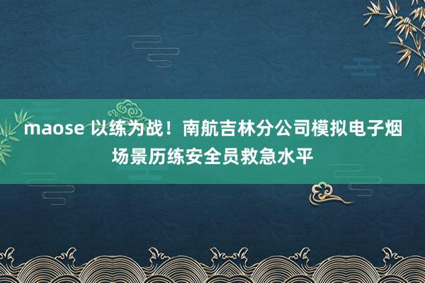 maose 以练为战！南航吉林分公司模拟电子烟场景历练安全员救急水平