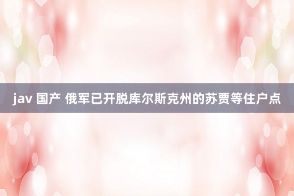 jav 国产 俄军已开脱库尔斯克州的苏贾等住户点