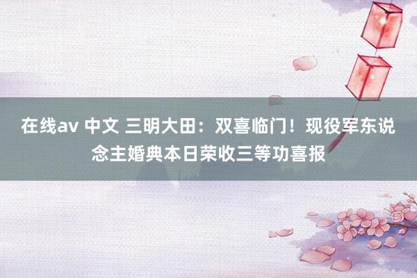 在线av 中文 三明大田：双喜临门！现役军东说念主婚典本日荣收三等功喜报