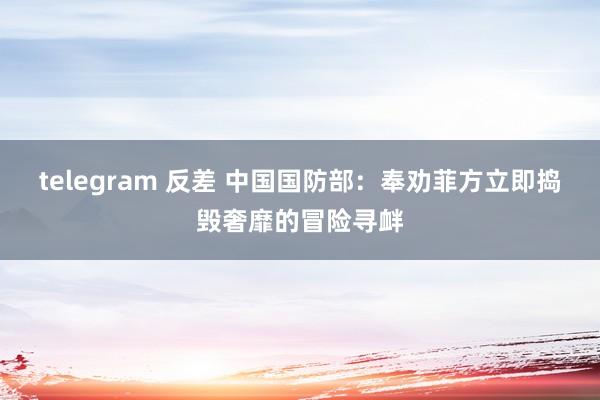 telegram 反差 中国国防部：奉劝菲方立即捣毁奢靡的冒险寻衅