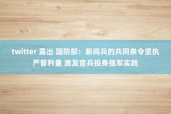 twitter 露出 国防部：新阅兵的共同条令坚执严管矜重 激发官兵投身强军实践