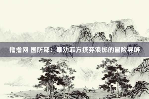 撸撸网 国防部：奉劝菲方摈弃浪掷的冒险寻衅