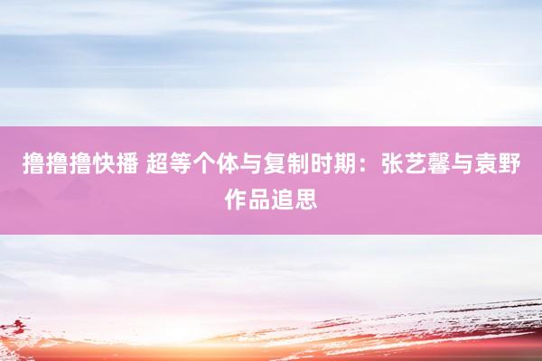 撸撸撸快播 超等个体与复制时期：张艺馨与袁野作品追思