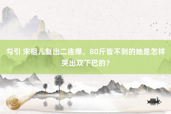 勾引 宋祖儿复出二连爆，80斤皆不到的她是怎样哭出双下巴的？