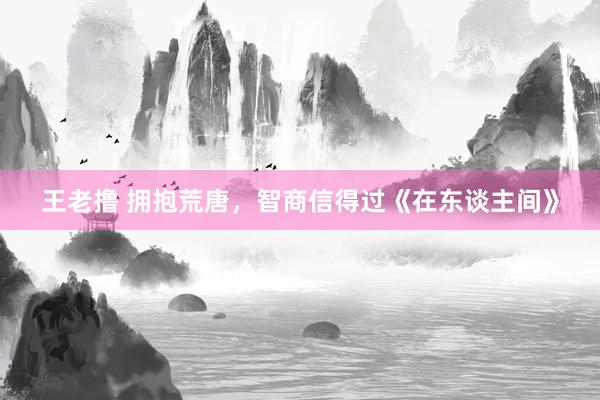 王老撸 拥抱荒唐，智商信得过《在东谈主间》