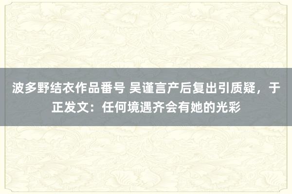 波多野结衣作品番号 吴谨言产后复出引质疑，于正发文：任何境遇齐会有她的光彩