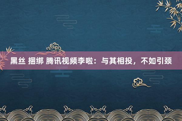黑丝 捆绑 腾讯视频李啦：与其相投，不如引颈