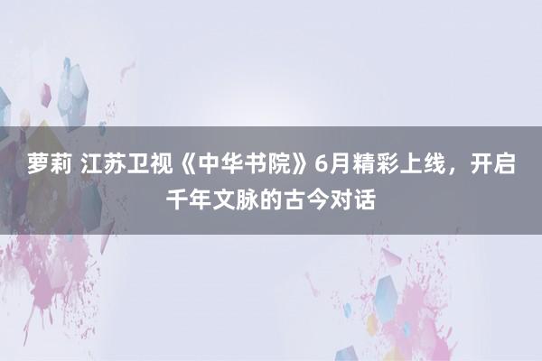 萝莉 江苏卫视《中华书院》6月精彩上线，开启千年文脉的古今对话