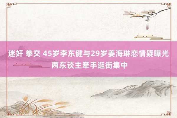 迷奸 拳交 45岁李东健与29岁姜海琳恋情疑曝光 两东谈主牵手逛街集中