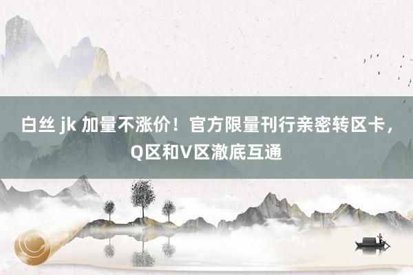 白丝 jk 加量不涨价！官方限量刊行亲密转区卡，Q区和V区澈底互通