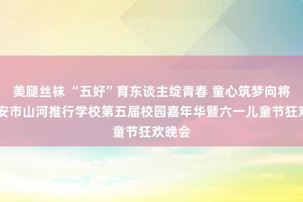 美腿丝袜 “五好”育东谈主绽青春 童心筑梦向将来 泰安市山河推行学校第五届校园嘉年华暨六一儿童节狂欢晚会