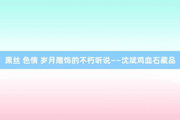 黑丝 色情 岁月雕饰的不朽听说——沈斌鸡血石藏品