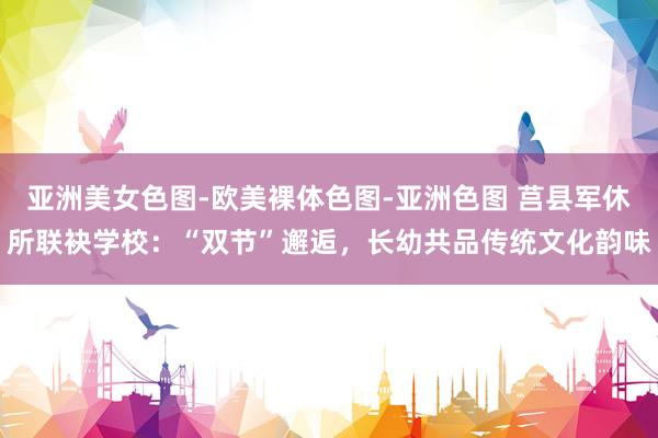 亚洲美女色图-欧美裸体色图-亚洲色图 莒县军休所联袂学校：“双节”邂逅，长幼共品传统文化韵味