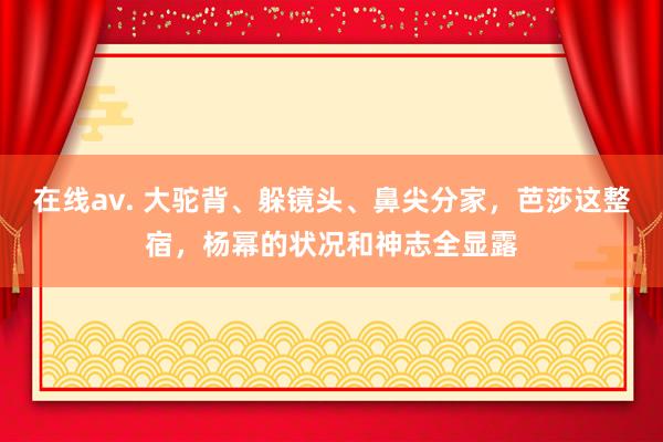 在线av. 大驼背、躲镜头、鼻尖分家，芭莎这整宿，杨幂的状况和神志全显露