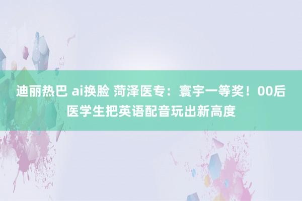 迪丽热巴 ai换脸 菏泽医专：寰宇一等奖！00后医学生把英语配音玩出新高度