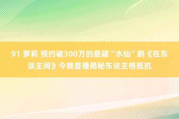 91 萝莉 预约破300万的悬疑“水仙”剧《在东谈主间》今晚首播揭秘东谈主格抵抗